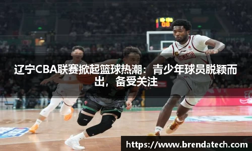 辽宁CBA联赛掀起篮球热潮：青少年球员脱颖而出，备受关注