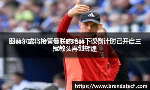 图赫尔或将接管曼联滕哈赫下课倒计时已开启三冠教头再创辉煌