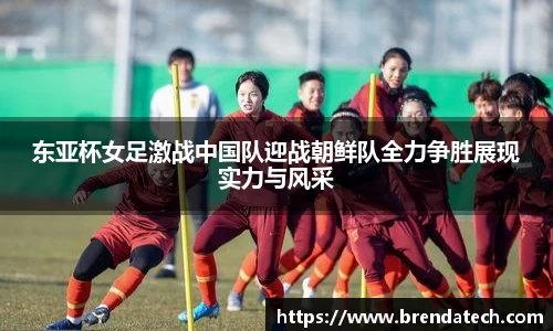 东亚杯女足激战中国队迎战朝鲜队全力争胜展现实力与风采