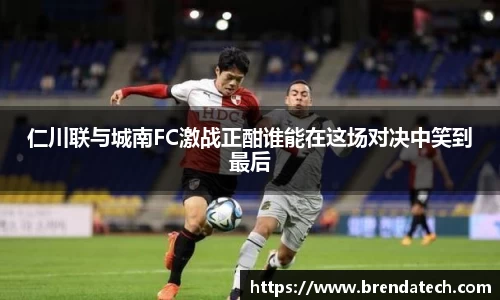 仁川联与城南FC激战正酣谁能在这场对决中笑到最后