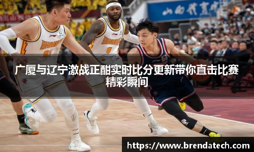 广厦与辽宁激战正酣实时比分更新带你直击比赛精彩瞬间