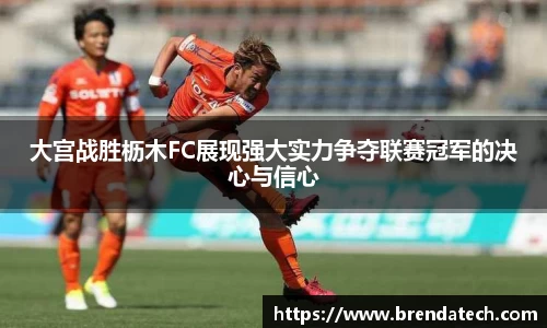 大宫战胜枥木FC展现强大实力争夺联赛冠军的决心与信心